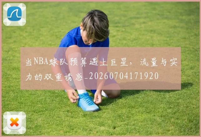 当NBA球队预算遇上巨星,流量与实力的双重诱惑_20260704171920