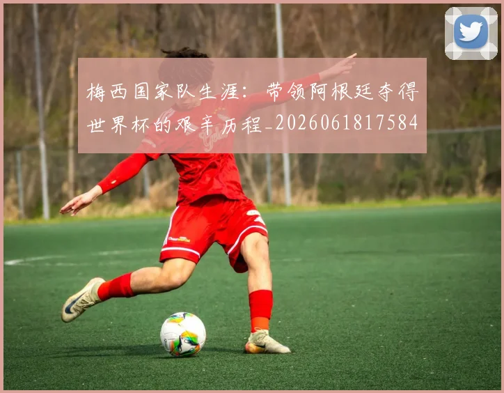 梅西国家队生涯：带领阿根廷夺得世界杯的艰辛历程_20260618175849