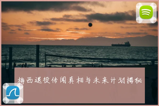 梅西退役传闻真相与未来计划揭秘