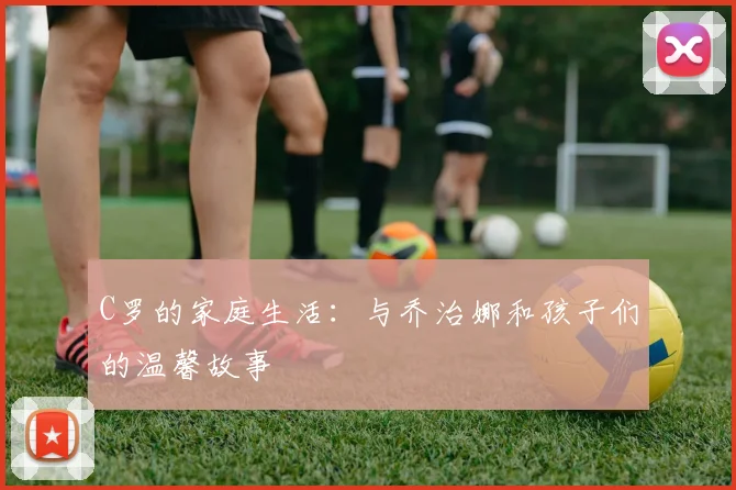 C罗的家庭生活:与乔治娜和孩子们的温馨故事