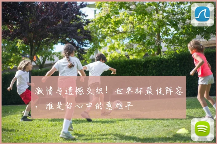 激情与遗憾交织！世界杯最佳阵容，谁是你心中的意难平
