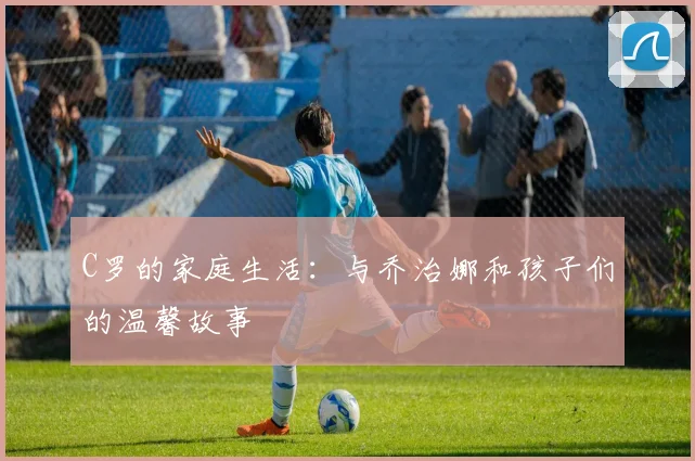 C罗的家庭生活：与乔治娜和孩子们的温馨故事