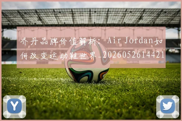 乔丹品牌价值解析：Air Jordan如何改变运动鞋世界_20260526144217_20260704164243