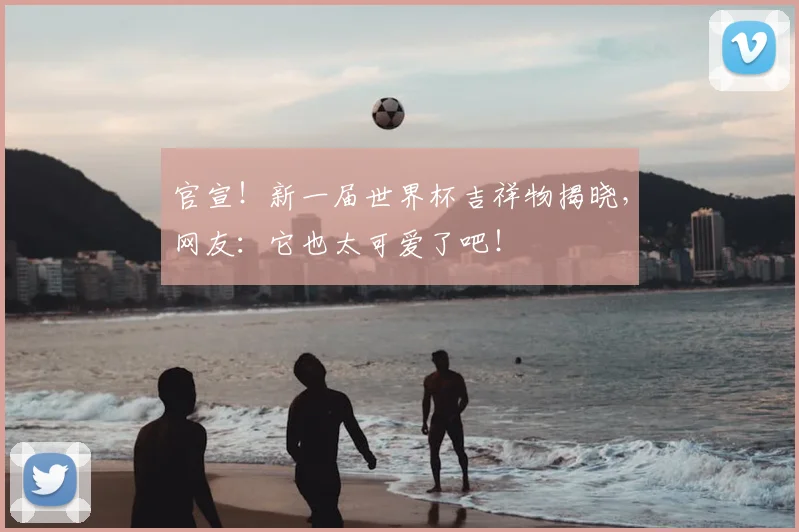 官宣!新一届世界杯吉祥物揭晓,网友:它也太可爱了吧!