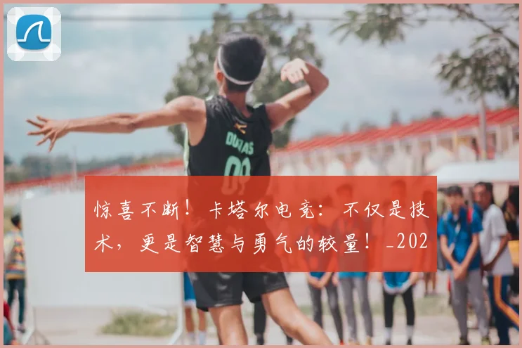 惊喜不断！卡塔尔电竞：不仅是技术，更是智慧与勇气的较量！_20260723172642