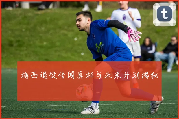 梅西退役传闻真相与未来计划揭秘