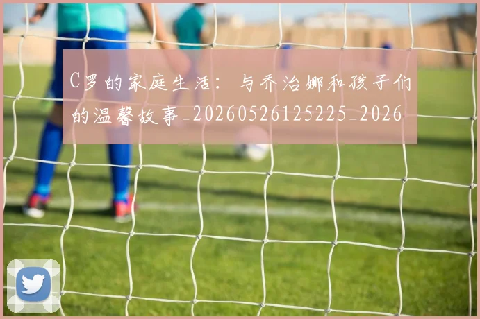 C罗的家庭生活：与乔治娜和孩子们的温馨故事_20260526125225_20260701213353