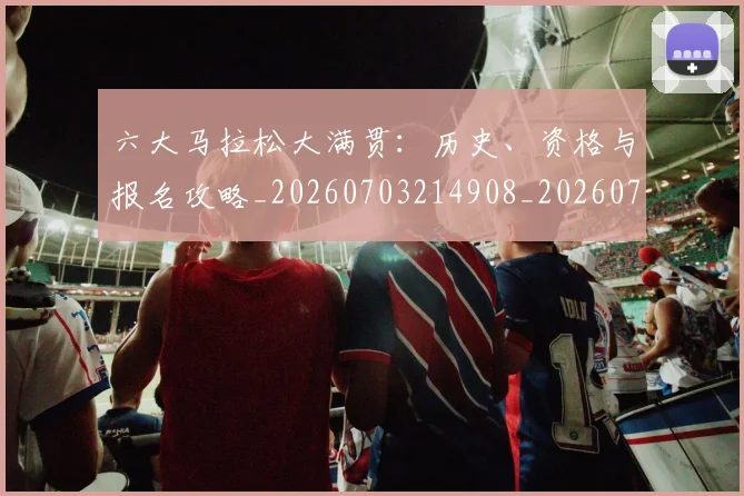 六大马拉松大满贯:历史、资格与报名攻略_20260703214908_20260718004546
