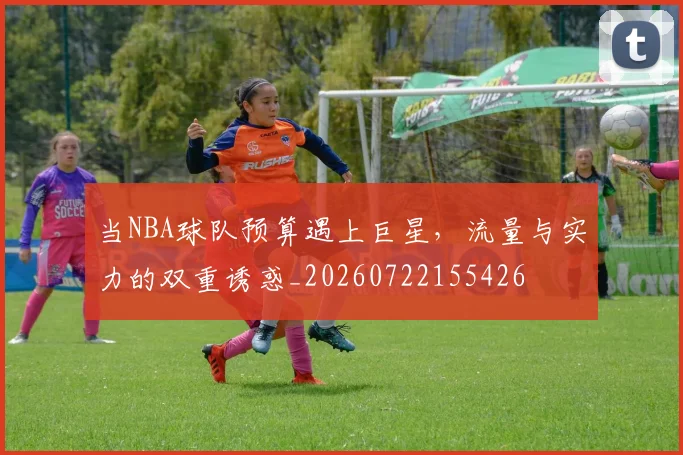 当NBA球队预算遇上巨星,流量与实力的双重诱惑_20260722155426