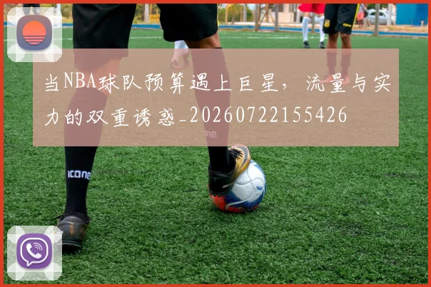 当NBA球队预算遇上巨星，流量与实力的双重诱惑_20260722155426