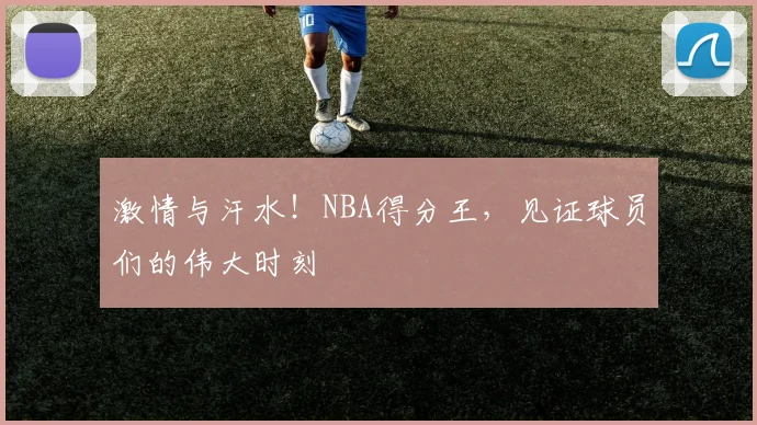 激情与汗水！NBA得分王，见证球员们的伟大时刻