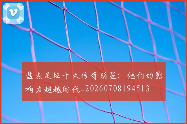 盘点足坛十大传奇明星：他们的影响力超越时代_20260708194513