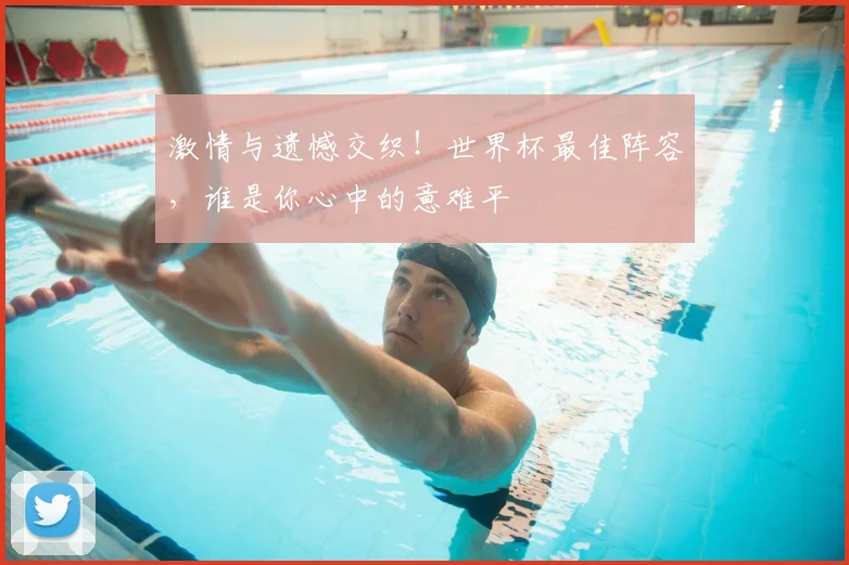 激情与遗憾交织！世界杯最佳阵容，谁是你心中的意难平