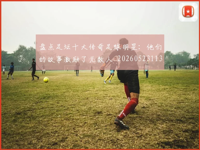 盘点足坛十大传奇足球明星：他们的故事激励了无数人_20260523113555