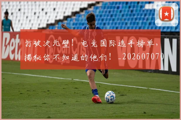 打破次元壁!电竞国际选手榜单,揭秘你不知道的他们!_20260707014240_20260723182221