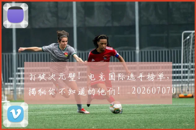 打破次元壁！电竞国际选手榜单，揭秘你不知道的他们！_20260707014240_20260723182221